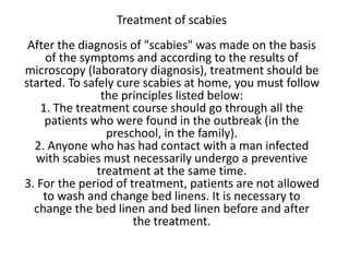 Treatment of scabies
After the diagnosis of "scabies" was made on the basis
of the symptoms and according to the results of
microscopy (laboratory diagnosis), treatment should be
started. To safely cure scabies at home, you must follow
the principles listed below:
1. The treatment course should go through all the
patients who were found in the outbreak (in the
preschool, in the family).
2. Anyone who has had contact with a man infected
with scabies must necessarily undergo a preventive
treatment at the same time.
3. For the period of treatment, patients are not allowed
to wash and change bed linens. It is necessary to
change the bed linen and bed linen before and after
the treatment.
 