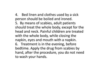 4. Bed linen and clothes used by a sick
person should be boiled and ironed.
5. By means of scabies, adult patients
should treat the whole body, except for the
head and neck. Painful children are treated
with the whole body, while closing the
napkin, eyes and mouth with a napkin.
6. Treatment is in the evening, before
bedtime. Apply the drug from scabies by
hand, after the procedure, you do not need
to wash your hands.
 