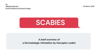 7th March, 2023
By:
AREEBA MUSTAFA
Karachi Medical and Dental College
SCABIES
A brief overview of
a Dermatologic infestation by Sarcoptes scabei
 