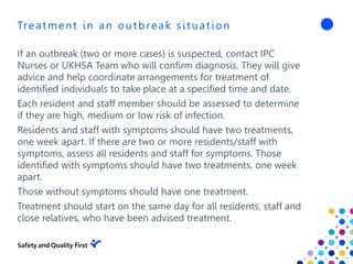 Treatment in an outbreak situation
If an outbreak (two or more cases) is suspected, contact IPC
Nurses or UKHSA Team who will confirm diagnosis. They will give
advice and help coordinate arrangements for treatment of
identified individuals to take place at a specified time and date.
Each resident and staff member should be assessed to determine
if they are high, medium or low risk of infection.
Residents and staff with symptoms should have two treatments,
one week apart. If there are two or more residents/staff with
symptoms, assess all residents and staff for symptoms. Those
identified with symptoms should have two treatments, one week
apart.
Those without symptoms should have one treatment.
Treatment should start on the same day for all residents, staff and
close relatives, who have been advised treatment.
 