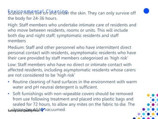 En viron men t al Clean in g
Scabies mites live on and under the skin. They can only survive off
the body for 24-36 hours.
High: Staff members who undertake intimate care of residents and
who move between residents, rooms or units. This will include
both day and night staff; symptomatic residents and staff
members
Medium: Staff and other personnel who have intermittent direct
personal contact with residents, asymptomatic residents who have
their care provided by staff members categorised as ‘high risk’
Low: Staff members who have no direct or intimate contact with
affected residents, including asymptomatic residents whose carers
are not considered to be ‘high risk’
• Routine cleaning of hard surfaces in the environment with warm
water and pH neutral detergent is sufficient.
• Soft furnishings with non-wipeable covers should be removed
from use following treatment and placed into plastic bags and
sealed for 72 hours, to allow any mites on the fabric to die. The
items should be vacuumed.
 