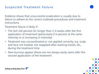 Suspected Treatment Failure
Evidence shows that unsuccessful eradication is usually due to
failure to adhere to the correct outbreak procedures and treatment
instructions.
Treatment failure is likely if:
• The itch still persists for longer than 2-4 weeks after the first
application of treatment (particularly if it persists at the same
intensity or is increasing in intensity)
• Treatment was uncoordinated or not applied correctly, e.g. scalp
and face not treated, not reapplied after washing hands, etc.,
during the treatment time
• New burrows appear (these are not always easily seen) after the
second application of the treatment
 