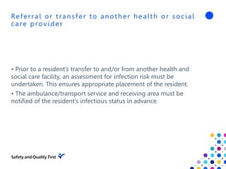 Referral or transfer to another health or social
care provider
• Prior to a resident’s transfer to and/or from another health and
social care facility, an assessment for infection risk must be
undertaken. This ensures appropriate placement of the resident.
• The ambulance/transport service and receiving area must be
notified of the resident’s infectious status in advance.
 