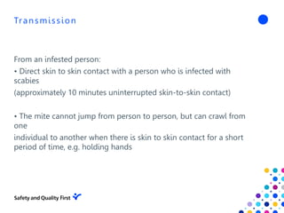 Transmission
From an infested person:
• Direct skin to skin contact with a person who is infected with
scabies
(approximately 10 minutes uninterrupted skin-to-skin contact)
• The mite cannot jump from person to person, but can crawl from
one
individual to another when there is skin to skin contact for a short
period of time, e.g. holding hands
 