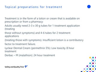 Topical preparations for treatment
Treatment is in the form of a lotion or cream that is available on
prescription or from a pharmacy:
Adults usually need 2-3 x 30 g tubes for 1 treatment application
(treating
those without symptoms) and 4-6 tubes for 2 treatment
applications
(treating those with symptoms). Insufficient lotion is a contributory
factor to treatment failure.
Lyclear Dermal Cream (permethrin 5%): Low toxicity. 8 hour
treatment
Derbac – M (malathion): 24 hour treatment
 