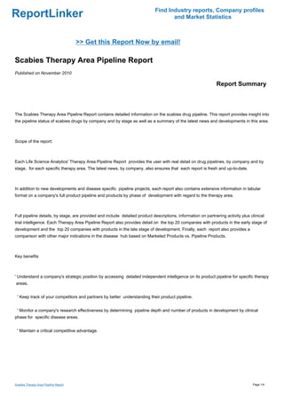 Find Industry reports, Company profiles
ReportLinker                                                                        and Market Statistics



                                       >> Get this Report Now by email!

Scabies Therapy Area Pipeline Report
Published on November 2010

                                                                                                              Report Summary



The Scabies Therapy Area Pipeline Report contains detailed information on the scabies drug pipeline. This report provides insight into
the pipeline status of scabies drugs by company and by stage as well as a summary of the latest news and developments in this area.



Scope of the report:



Each Life Science Analytics' Therapy Area Pipeline Report provides the user with real detail on drug pipelines, by company and by
stage, for each specific therapy area. The latest news, by company, also ensures that each report is fresh and up-to-date.



In addition to new developments and disease specific pipeline projects, each report also contains extensive information in tabular
format on a company's full product pipeline and products by phase of development with regard to the therapy area.



Full pipeline details, by stage, are provided and include detailed product descriptions, information on partnering activity plus clinical
trial intelligence. Each Therapy Area Pipeline Report also provides detail on the top 20 companies with products in the early stage of
development and the top 20 companies with products in the late stage of development. Finally, each report also provides a
comparison with other major indications in the disease hub based on Marketed Products vs. Pipeline Products.



Key benefits



' Understand a company's strategic position by accessing detailed independent intelligence on its product pipeline for specific therapy
areas.


 ' Keep track of your competitors and partners by better understanding their product pipeline.


 ' Monitor a company's research effectiveness by determining pipeline depth and number of products in development by clinical
phase for specific disease areas.


 ' Maintain a critical competitive advantage.




Scabies Therapy Area Pipeline Report                                                                                              Page 1/4
 