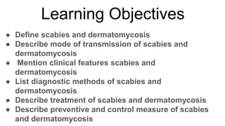 Learning Objectives
● Define scabies and dermatomycosis
● Describe mode of transmission of scabies and
dermatomycosis
● Mention clinical features scabies and
dermatomycosis
● List diagnostic methods of scabies and
dermatomycosis
● Describe treatment of scabies and dermatomycosis
● Describe preventive and control measure of scabies
and dermatomycosis
 