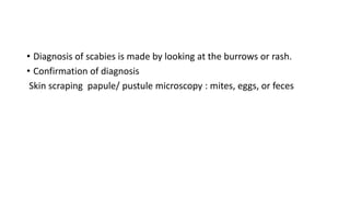 • Diagnosis of scabies is made by looking at the burrows or rash.
• Confirmation of diagnosis
Skin scraping papule/ pustule microscopy : mites, eggs, or feces
 