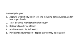 General principles
1. Apply to whole body below jaw line including genitals, soles, under
free edge of nails
2. Treat all family members simultaneously
3. Ordinary laundering of linen
4. Antihistamines: for 4-6 weeks
5. Persistent nodular lesion – topical steroid may be required
 