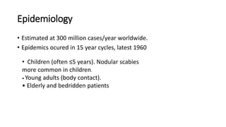 Epidemiology
• Estimated at 300 million cases/year worldwide.
• Epidemics ocured in 15 year cycles, latest 1960
• Children (often ≤5 years). Nodular scabies
more common in children.
• Young adults (body contact).
• Elderly and bedridden patients
 