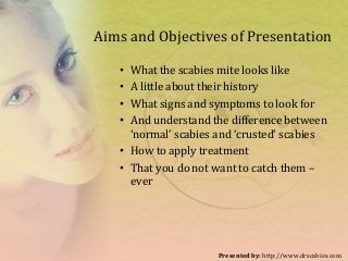 Aims and Objectives of Presentation
• What the scabies mite looks like
• A little about their history
• What signs and symptoms to look for
• And understand the difference between
‘normal’ scabies and ‘crusted’ scabies
• How to apply treatment
• That you do not want to catch them –
ever
Presented by: http://www.drscabies.com
 