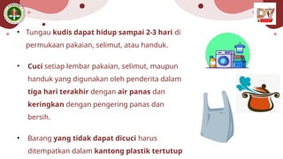 • Tungau kudis dapat hidup sampai 2-3 hari di
permukaan pakaian, selimut, atau handuk.
• Cuci setiap lembar pakaian, selimut, maupun
handuk yang digunakan oleh penderita dalam
tiga hari terakhir dengan air panas dan
keringkan dengan pengering panas dan
bersih.
• Barang yang tidak dapat dicuci harus
ditempatkan dalam kantong plastik tertutup
 