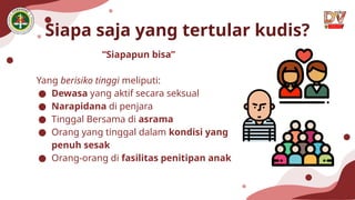 Siapa saja yang tertular kudis?
“Siapapun bisa”
Yang berisiko tinggi meliputi:
● Dewasa yang aktif secara seksual
● Narapidana di penjara
● Tinggal Bersama di asrama
● Orang yang tinggal dalam kondisi yang
penuh sesak
● Orang-orang di fasilitas penitipan anak
 