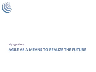 AGILE	AS	A	MEANS	TO	REALIZE	THE	FUTURE	
My	hypothesis:	
 