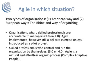 Agile	in	which	situaHon?	
Two	types	of	organisaHons:	(1)	American	way	and	(2)	
European	way	=	The	Rhineland	way	of	organizing.	
	
•  OrganisaHons	where	skilled	professionals	are	
accountable	to	managers	(1.0	en	2.0):	Agile	
implemented,	however	sHll	a	delicate	exercise	unless	
introduced	as	a	pilot	project.	
•  Skilled	professionals	who	control	and	run	the	
organisaHon	by	themselves.	(3.0	en	4.0):	Agile	is	a	
natural	and	eﬀortless	organic	process	(Complex	AdapHve	
People).		
 
