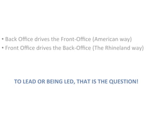 TO	LEAD	OR	BEING	LED,	THAT	IS	THE	QUESTION!	
• 	Back	Oﬃce	drives	the	Front-Oﬃce	(American	way)		
• 	Front	Oﬃce	drives	the	Back-Oﬃce	(The	Rhineland	way)	
 