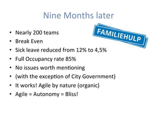 Nine	Months	later	
•  Nearly	200	teams	
•  Break	Even	
•  Sick	leave	reduced	from	12%	to	4,5%	
•  Full	Occupancy	rate	85%	
•  No	issues	worth	menHoning	
•  (with	the	excepHon	of	City	Government)	
•  It	works!	Agile	by	nature	(organic)	
•  Agile	=	Autonomy	=	Bliss!	
 