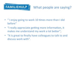 What	people	are	saying?	
•  “	I	enjoy	going	to	work	10	Hmes	more	than	I	did	
before“	
•  “I	really	appreciate	geong	more	informaHon,	it	
makes	me	understand	my	work	a	lot	bePer”;		
•  “It	is	great	to	ﬁnally	have	colleagues	to	talk	to	and	
discuss	work	with”.		
	
 