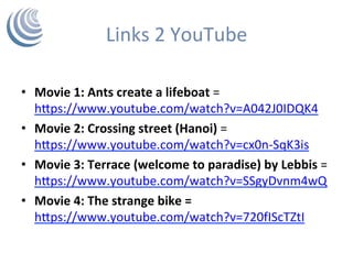 Links	2	YouTube	
•  Movie	1:	Ants	create	a	lifeboat	=	
hPps://www.youtube.com/watch?v=A042J0IDQK4	
•  Movie	2:	Crossing	street	(Hanoi)	=
hPps://www.youtube.com/watch?v=cx0n-SqK3is	
•  Movie	3:	Terrace	(welcome	to	paradise)	by	Lebbis	=	
hPps://www.youtube.com/watch?v=SSgyDvnm4wQ	
•  Movie	4:	The	strange	bike	=	
hPps://www.youtube.com/watch?v=720fIScTZtI	
	
 