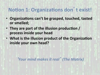 NoAon	1:	OrganizaAons	don’t	exist!		
•  OrganizaAons	can’t	be	grasped,	touched,	tasted	
or	smelled;		
•  They	are	part	of	the	illusion	producAon	/	
process	inside	your	head	
•  What	is	the	illusion	product	of	the	OrganizaAon	
inside	your	own	head?	
‘Your	mind	makes	it	real’	(The	Matrix)	
 
