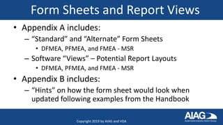 Form Sheets and Report Views
• Appendix A includes:
– “Standard” and “Alternate” Form Sheets
• DFMEA, PFMEA, and FMEA - MSR
– Software “Views” – Potential Report Layouts
• DFMEA, PFMEA, and FMEA - MSR
• Appendix B includes:
– “Hints” on how the form sheet would look when
updated following examples from the Handbook
Copyright 2019 by AIAG and VDA
 