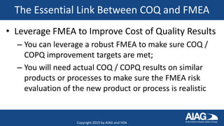 The Essential Link Between COQ and FMEA
• Leverage FMEA to Improve Cost of Quality Results
– You can leverage a robust FMEA to make sure COQ /
COPQ improvement targets are met;
– You will need actual COQ / COPQ results on similar
products or processes to make sure the FMEA risk
evaluation of the new product or process is realistic
Copyright 2019 by AIAG and VDA
 