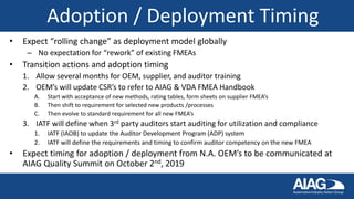 Adoption / Deployment Timing
• Expect “rolling change” as deployment model globally
– No expectation for “rework” of existing FMEAs
• Transition actions and adoption timing
1. Allow several months for OEM, supplier, and auditor training
2. OEM’s will update CSR’s to refer to AIAG & VDA FMEA Handbook
A. Start with acceptance of new methods, rating tables, form sheets on supplier FMEA’s
B. Then shift to requirement for selected new products /processes
C. Then evolve to standard requirement for all new FMEA’s
3. IATF will define when 3rd party auditors start auditing for utilization and compliance
1. IATF (IAOB) to update the Auditor Development Program (ADP) system
2. IATF will define the requirements and timing to confirm auditor competency on the new FMEA
• Expect timing for adoption / deployment from N.A. OEM’s to be communicated at
AIAG Quality Summit on October 2nd, 2019
 