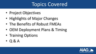 Topics Covered
• Project Objectives
• Highlights of Major Changes
• The Benefits of Robust FMEAs
• OEM Deployment Plans & Timing
• Training Options
• Q & A
 