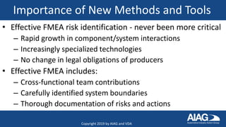 Importance of New Methods and Tools
• Effective FMEA risk identification - never been more critical
– Rapid growth in component/system interactions
– Increasingly specialized technologies
– No change in legal obligations of producers
• Effective FMEA includes:
– Cross-functional team contributions
– Carefully identified system boundaries
– Thorough documentation of risks and actions
Copyright 2019 by AIAG and VDA
 