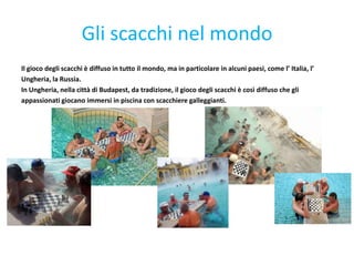 Gli scacchi nel mondo
Il gioco degli scacchi è diffuso in tutto il mondo, ma in particolare in alcuni paesi, come l’ Italia, l’
Ungheria, la Russia.
In Ungheria, nella città di Budapest, da tradizione, il gioco degli scacchi è così diffuso che gli
appassionati giocano immersi in piscina con scacchiere galleggianti.
 