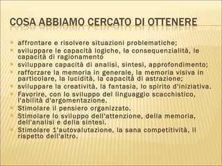 affrontare e risolvere situazioni problematiche; sviluppare le capacità logiche, la consequenzialità, le capacità di ragionamento sviluppare capacità di analisi, sintesi, approfondimento;  rafforzare la memoria in generale, la memoria visiva in particolare, la lucidità, la capacità di astrazione;  sviluppare la creatività, la fantasia, lo spirito d'iniziativa.  Favorire, con lo sviluppo del linguaggio scacchistico, l'abilità d'argomentazione.  Stimolare il pensiero organizzato.  Stimolare lo sviluppo dell'attenzione, della memoria, dell'analisi e della sintesi.  Stimolare 1'autovalutazione, la sana competitività, il rispetto dell'altro. 