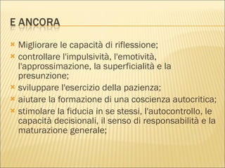 Migliorare le capacità di riflessione; controllare l'impulsività, l'emotività, l'approssimazione, la superficialità e la presunzione; sviluppare l'esercizio della pazienza; aiutare la formazione di una coscienza autocritica;  stimolare la fiducia in se stessi, l'autocontrollo, le capacità decisionali, il senso di responsabilità e la maturazione generale; 