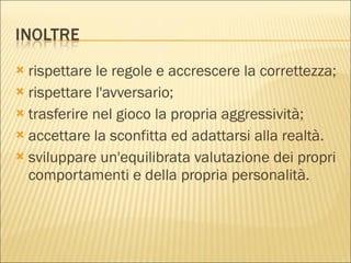 rispettare le regole e accrescere la correttezza; rispettare l'avversario; trasferire nel gioco la propria aggressività; accettare la sconfitta ed adattarsi alla realtà. sviluppare un'equilibrata valutazione dei propri comportamenti e della propria personalità. 