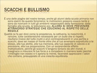 È una delle piaghe del nostro tempo, anche gli alunni della scuola primaria non sono esenti da questo fenomeno; le motivazioni possono essere tante e sono da ricercare in tutti gli ambienti responsabili della formazione: dalla famiglia alla scuola, le televisione ecc.  ALLORA SI DEVE PREVENIRE ATTRAVERSO STRATEGIE CHE EDUCHINO AL RISPETTO DELLE REGOLE Qualità (si fa per dire) come la prepotenza, la cattiveria, la meschinità, il rancore, tutte caratteristiche necessarie per un bullo che si rispetti, risultano invece del tutto inutili e anzi controproducenti in una partita a scacchi, dove sei messo di fronte oltre che al tuo avversario soprattutto a te stesso, alla tua abilità, alla tua memoria, alla tua capacità di calcolo e di previsione, alla tua preparazione. Con un sorprendente effetto moltiplicatore, perché gli scacchi ti tengono lontano da altri mondi, ti insegnano a misurare le tue forze e a competere in maniera leale (perché l’imbroglio non esiste) e ti aprono la mente, facendoti apprezzare i valori che contano, presupposto di una crescita equilibrata. 