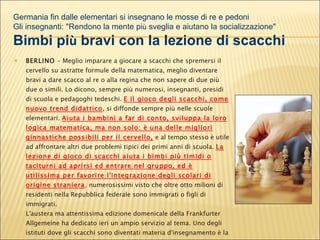 BERLINO  - Meglio imparare a giocare a scacchi che spremersi il cervello su astratte formule della matematica, meglio diventare bravi a dare scacco al re o alla regina che non sapere di due più due o simili. Lo dicono, sempre più numerosi, insegnanti, presidi di scuola e pedagoghi tedeschi.  E il gioco degli scacchi, come nuovo trend didattico , si diffonde sempre più nelle scuole elementari.  Aiuta i bambini a far di conto, sviluppa la loro logica matematica, ma non solo: è una delle migliori ginnastiche possibili per il cervello,   e al tempo stesso è utile ad affrontare altri due problemi tipici dei primi anni di scuola.  La lezione di gioco di scacchi aiuta i bimbi più timidi o taciturni ad aprirsi ed entrare nel gruppo, ed è utilissima per favorire l'integrazione degli scolari di origine straniera ,  numerosissimi visto che oltre otto milioni di residenti nella Repubblica federale sono immigrati o figli di immigrati.  L'austera ma attentissima edizione domenicale della Frankfurter Allgemeine ha dedicato ieri un ampio servizio al tema. Uno degli istituti dove gli scacchi sono diventati materia d'insegnamento è la Grundschule (scuola elementare) della  Genslerstrasse di Barmbek, quartiere periferico della ricca Amburgo Germania fin dalle elementari si insegnano le mosse di re e pedoni Gli insegnanti: "Rendono la mente pi ù  sveglia e aiutano la socializzazione" Bimbi pi ù  bravi con la lezione di scacchi 