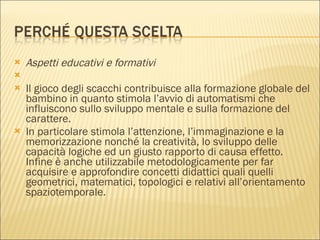 Aspetti educativi e formativi   Il gioco degli scacchi contribuisce alla formazione globale del bambino in quanto stimola l’avvio di automatismi che influiscono sullo sviluppo mentale e sulla formazione del carattere. In particolare stimola l’attenzione, l’immaginazione e la memorizzazione nonché la creatività, lo sviluppo delle capacità logiche ed un giusto rapporto di causa effetto. Infine è anche utilizzabile metodologicamente per far acquisire e approfondire concetti didattici quali quelli geometrici, matematici, topologici e relativi all’orientamento spaziotemporale. 