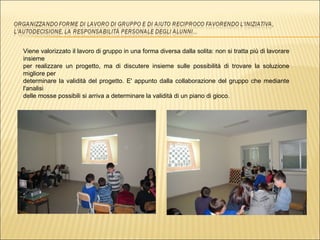 Viene valorizzato il lavoro di gruppo in una forma diversa dalla solita: non si tratta più di lavorare insieme  per realizzare un progetto, ma di discutere insieme sulle possibilità di trovare la soluzione migliore per  determinare la validità del progetto. E' appunto dalla collaborazione del gruppo che mediante l'analisi  delle mosse possibili si arriva a determinare la validità di un piano di gioco. 