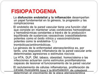 FISIOPATOGENIA
. La disfunción endotelial y la inflamación desempeñan
un papel fundamental en la génesis, la progresión y las
complicaciones
. El endotelio de la pared vascular tiene una función vital
que consiste en mantener unas condiciones hemostáticas
y hemodiná micas constantes a travé s de la producció n
equilibrada de sustancias vasoactivas (vasodilatadores
potentes como el óxido nítrico y vasoconstrictores
potentes como la endotelina- 1) y
trombóticas/antitrombóticas.
. La génesis de la enfermedad ateroesclerótica es, por
tanto, una respuesta inflamatoria de la pared vascular ante
determinadas agresiones o estímulos nocivos
. La HTA, DLP, DM, tabaco, obesidad, homocísteina o las
infecciones actuarían como estímulos proinflamatorios
capaces de lesionar el funcionamiento de la pared vacular
. El reclutamiento de células inflamatorias, proliferación de
lisas la de colesterol
células musculares y acumulación
determinan el crecimiento de la placa ateroesclerótica
 
