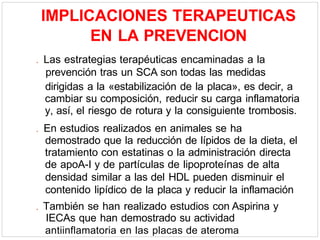 IMPLICACIONES TERAPEUTICAS
EN LA PREVENCION
. Las estrategias terapéuticas encaminadas a la
prevención tras un SCA son todas las medidas
dirigidas a la «estabilización de la placa», es decir, a
cambiar su composición, reducir su carga inflamatoria
y, así, el riesgo de rotura y la consiguiente trombosis.
. En estudios realizados en animales se ha
demostrado que la reducción de lípidos de la dieta, el
tratamiento con estatinas o la administración directa
de apoA-I y de partículas de lipoproteínas de alta
densidad similar a las del HDL pueden disminuir el
contenido lipídico de la placa y reducir la inflamación
. También se han realizado estudios con Aspirina y
IECAs que han demostrado su actividad
antiinflamatoria en las placas de ateroma
 