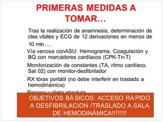 PRIMERAS MEDIDAS A
TOMAR…
Tras la realización de anamnesis, determinación de
ctes vitales y ECG de 12 derivaciones en menos de
10 min….
. Vía venosa conASU: Hemograma, Coagulación y
BQ con marcadores cardíacos (CPK-Tn-T)
. Monitorización de constantes (TA, ritmo cardíaco,
Sat 02) con monitor-desfibrilador
. RX tórax portátil (no debe interferir en traslado a
hemodinámica)
. Reposo y dieta absoluta
OBJETIVOS BÁSICOS: ACCESO RÁPIDO
A DESFIBRILACION /TRASLADO A SALA
DE HEMODINÁMICA!!!!!!!!
 