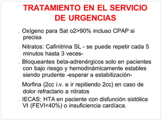 TRATAMIENTO EN EL SERVICIO
DE URGENCIAS
. Oxígeno para Sat o2>90% incluso CPAP si
precisa
. Nitratos: Cafinitrina SL - se puede repetir cada 5
minutos hasta 3 veces-
. Bloqueantes beta-adrenérgicos solo en pacientes
con bajo riesgo y hemodinámicamente estables
siendo prudente -esperar a estabilización-
. Morfina (2cc i.v. e ir repitiendo 2cc) en caso de
dolor refractario a nitratos
. IECAS: HTA en paciente con disfunción sistólica
VI (FEVI<40%) o insuficiencia cardíaca.
 
