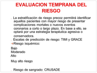 EVALUACION TEMPRANA DEL
RIESGO
. La estratificación de riesgo precoz permitirá identificar
aquellos pacientes con mayor riesgo de presentar
complicaciones mortales o nuevos eventos
coronarios a corto o largo plazo. En base a ello, se
optará por una estrategia terapéutica agresiva o
conservadora.
. Escalas de predicción de riesgo: TIMI y GRACE
Riesgo isquémico:
Bajo
Moderado
Alto
Muy alto riesgo
. Riesgo de sangrado: CRUSADE
 