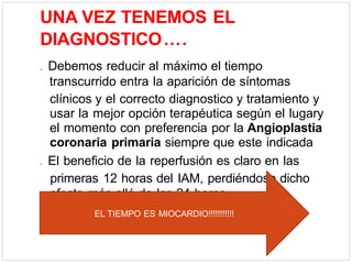 UNA VEZ TENEMOS EL
DIAGNOSTICO….
. Debemos reducir al máximo el tiempo
transcurrido entra la aparición de síntomas
clínicos y el correcto diagnostico y tratamiento y
usar la mejor opción terapéutica según el lugary
el momento con preferencia por la Angioplastia
coronaria primaria siempre que este indicada
. El beneficio de la reperfusión es claro en las
primeras 12 horas del IAM, perdiéndose dicho
efecto más allá de las 24 horas
EL TIEMPO ES MIOCARDIO!!!!!!!!!!!
 