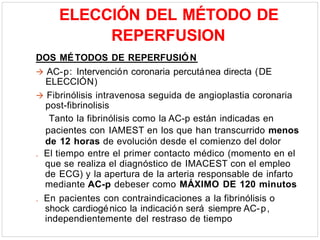ELECCIÓN DEL MÉTODO DE
REPERFUSION
DOS MÉTODOS DE REPERFUSIÓN
 AC-p: Intervención coronaria percutánea directa (DE
ELECCIÓN)
 Fibrinólisis intravenosa seguida de angioplastia coronaria
post-fibrinolisis
Tanto la fibrinólisis como la AC-p están indicadas en
pacientes con IAMEST en los que han transcurrido menos
de 12 horas de evolución desde el comienzo del dolor
. El tiempo entre el primer contacto médico (momento en el
que se realiza el diagnóstico de IMACEST con el empleo
de ECG) y la apertura de la arteria responsable de infarto
mediante AC-p debeser como MÁXIMO DE 120 minutos
. En pacientes con contraindicaciones a la fibrinólisis o
shock cardiogénico la indicación será siempre AC-p,
independientemente del restraso de tiempo
 
