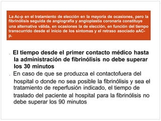 . El tiempo desde el primer contacto médico hasta
la administración de fibrinólisis no debe superar
los 30 minutos
. En caso de que se produzca el contactofuera del
hospital o donde no sea posible la fibrinólisis y sea el
tratamiento de reperfusión indicado, el tiempo de
traslado del paciente al hospital para la fibrinólisis no
debe superar los 90 minutos
La Ac-p en el tratamiento de elección en la mayoría de ocasiones, pero la
fibrinólisis seguida de angiografía y angioplastia coronaria constituye
una alternativa válida, en ocasiones la de elección, en función del tiempo
transcurrido desde el inicio de los síntomas y el retraso asociado aAC-
p.
 