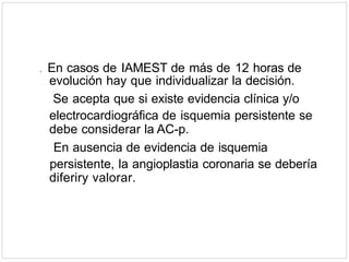 . En casos de IAMEST de más de 12 horas de
evolución hay que individualizar la decisión.
Se acepta que si existe evidencia clínica y/o
electrocardiográfica de isquemia persistente se
debe considerar la AC-p.
En ausencia de evidencia de isquemia
persistente, la angioplastia coronaria se debería
diferiry valorar.
 
