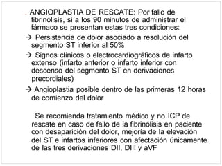. ANGIOPLASTIA DE RESCATE: Por fallo de
fibrinólisis, si a los 90 minutos de administrar el
fármaco se presentan estas tres condiciones:
 Persistencia de dolor asociado a resolución del
segmento ST inferior al 50%
 Signos clínicos o electrocardiográficos de infarto
extenso (infarto anterior o infarto inferior con
descenso del segmento ST en derivaciones
precordiales)
 Angioplastia posible dentro de las primeras 12 horas
de comienzo del dolor
Se recomienda tratamiento médico y no ICP de
rescate en caso de fallo de la fibrinólisis en paciente
con desaparición del dolor, mejoría de la elevación
del ST e infartos inferiores con afectación únicamente
de las tres derivaciones DII, DIII y aVF
 