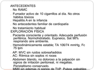 ANTECEDENTES
. No RAMC
. Fumador activo de 10 cigarrillos al día. No otros
hábitos tóxicos
. Hepatitis A en la infancia
. No antecedentes familiar de cardiopatía
. No tratamiento habitual
EXPLORACIÓN FÍSICA
. Paciente consciente y orientado. Adecuada perfusión
periférica. Normohidratado. Eupneico, Sat 98%
respirando aire ambiente.
. Hemodinámicamente estable; TA 106/74 mmHg, Fc
75 lpm
. AP: MVC sin ruidos sobreañadidos
. AC: Rítmica sin soplos ni roces
. Abdomen blando, no doloroso a la palpación sin
signos de irritación peritoneal, ni megalias.
Peristaltismo conservado.
 