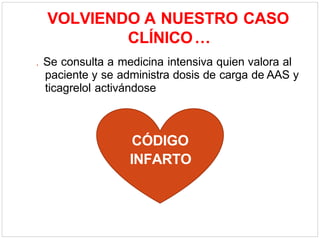 VOLVIENDO A NUESTRO CASO
CLÍNICO…
. Se consulta a medicina intensiva quien valora al
paciente y se administra dosis de carga de AAS y
ticagrelol activándose
CÓDIGO
INFARTO
 