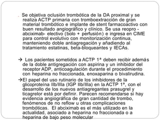 . Se objetiva oclusión trombótica de la DA proximal y se
realiza ACTP primaria con tromboextracción de gran
material trombótico e implante de stent farmacoactivo con
buen resultado angiográfico y clínico. Se usa reopro -
abciximab- electivo (bolo + perfusión) e ingresa en CIME
para control evolutivo con monitorización continua,
manteniendo doble antiagregación y añadiendo al
tratamiento estatinas, beta-bloqueantes y IECAs.
 Los pacientes sometidos a ACTP 1ª deben recibir además
de la doble antigregación con aspirina y un inhibidor del
receptor ADP, anticoagulación durante el procedimiento
con heparina no fraccionada, enoxaparina o bivalirudina.
El papel del uso rutinario de los inhibidores de la
glicoproteína IIb/IIIa (IGP IIb/IIIa) en la ACTP 1ª, con el
desarrollo de los nuevos antiagregantes prasugrel y
ticagrelor está por definir. Parecen recomendarse si hay
evidencia angiográfica de gran cantidad de trombo,
fenómenos de no reflow u otras complicaciones
trombóticas. El abciximab es el más utilizado en la
actualidad, asociado a heparina no fraccionada o a
heparina de bajo peso molecular
 